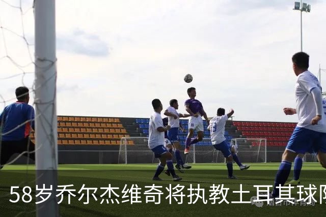58岁乔尔杰维奇将执教土耳其球队 在中国男篮下课后首度拿起教鞭